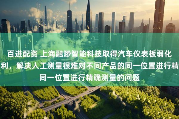 百进配资 上海融渺智能科技取得汽车仪表板弱化线检测装置专利，解决人工测量很难对不同产品的同一位置进行精确测量的问题
