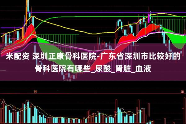 米配资 深圳正康骨科医院-广东省深圳市比较好的骨科医院有哪些_尿酸_肾脏_血液