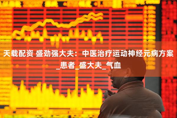 天载配资 盛劲强大夫：中医治疗运动神经元病方案_患者_盛大夫_气血