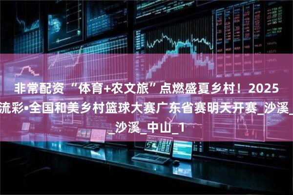 非常配资 “体育+农文旅”点燃盛夏乡村！2025年大地流彩•全国和美乡村篮球大赛广东省赛明天开赛_沙溪_中山_1