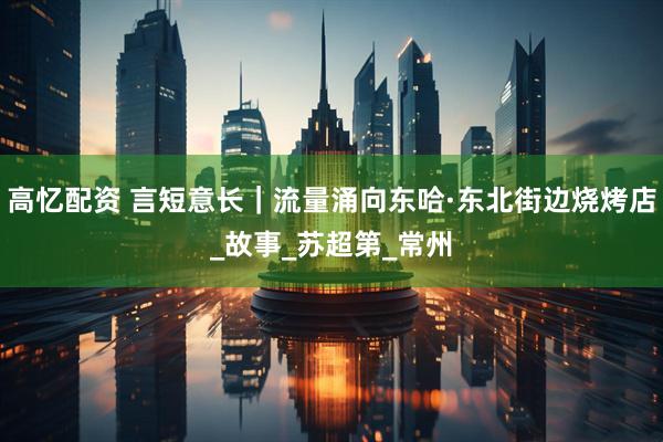高忆配资 言短意长｜流量涌向东哈·东北街边烧烤店_故事_苏超第_常州