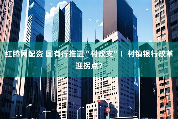 红腾网配资 国有行推进“村改支”！村镇银行改革迎拐点？