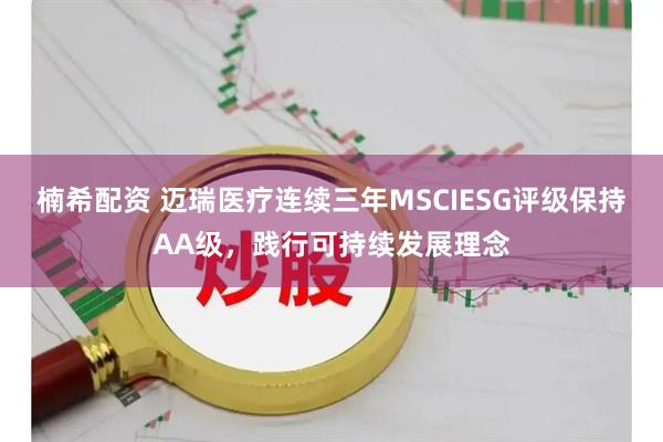 楠希配资 迈瑞医疗连续三年MSCIESG评级保持AA级，践行可持续发展理念