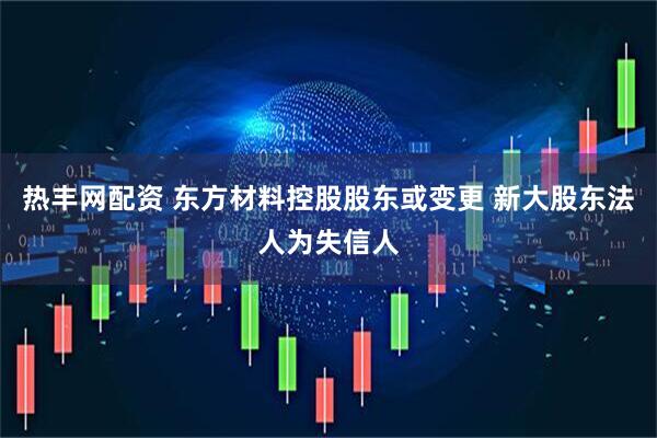 热丰网配资 东方材料控股股东或变更 新大股东法人为失信人