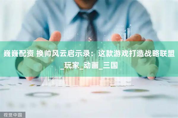 巍巍配资 换帅风云启示录：这款游戏打造战略联盟_玩家_动画_三国