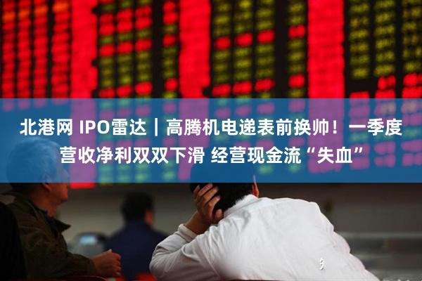 北港网 IPO雷达｜高腾机电递表前换帅！一季度营收净利双双下滑 经营现金流“失血”
