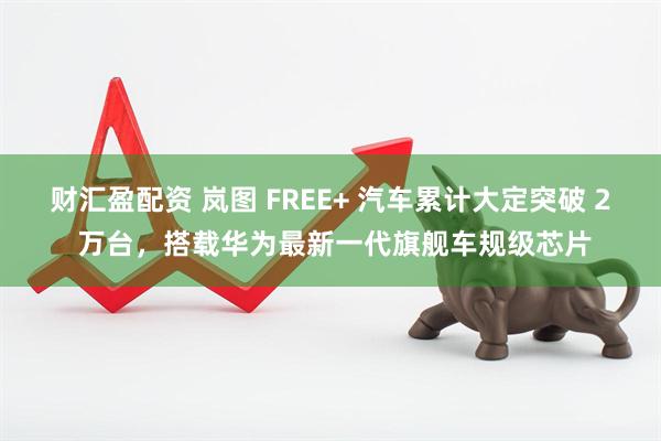 财汇盈配资 岚图 FREE+ 汽车累计大定突破 2 万台，搭载华为最新一代旗舰车规级芯片