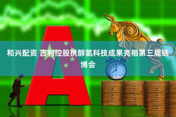 和兴配资 吉利控股携醇氢科技成果亮相第三届链博会