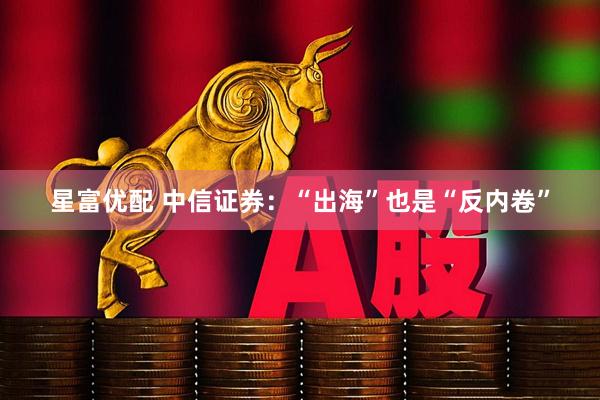 星富优配 中信证券：“出海”也是“反内卷”