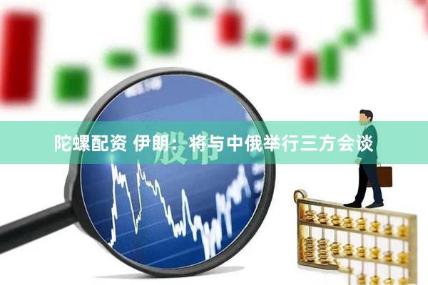 陀螺配资 伊朗：将与中俄举行三方会谈