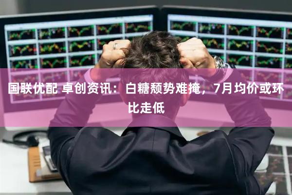国联优配 卓创资讯：白糖颓势难掩，7月均价或环比走低