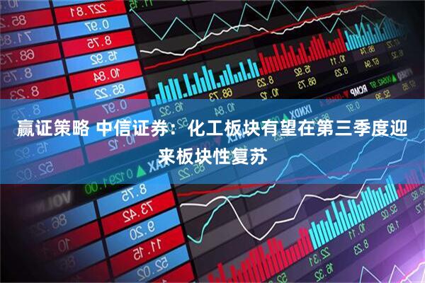 赢证策略 中信证券：化工板块有望在第三季度迎来板块性复苏