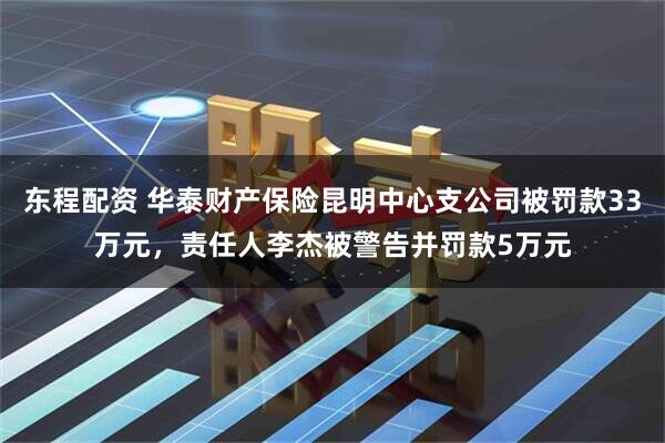 东程配资 华泰财产保险昆明中心支公司被罚款33万元，责任人李杰被警告并罚款5万元