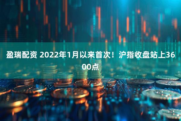盈瑞配资 2022年1月以来首次！沪指收盘站上3600点