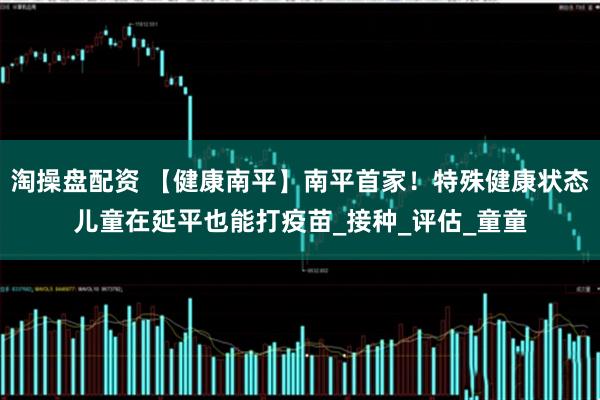 淘操盘配资 【健康南平】南平首家！特殊健康状态儿童在延平也能打疫苗_接种_评估_童童