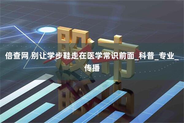 倍查网 别让学步鞋走在医学常识前面_科普_专业_传播