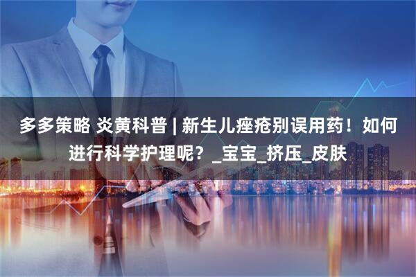 多多策略 炎黄科普 | 新生儿痤疮别误用药！如何进行科学护理呢？_宝宝_挤压_皮肤
