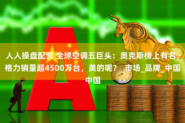 人人操盘配资 全球空调五巨头：奥克斯榜上有名，格力销量超4500万台，美的呢？_市场_品牌_中国