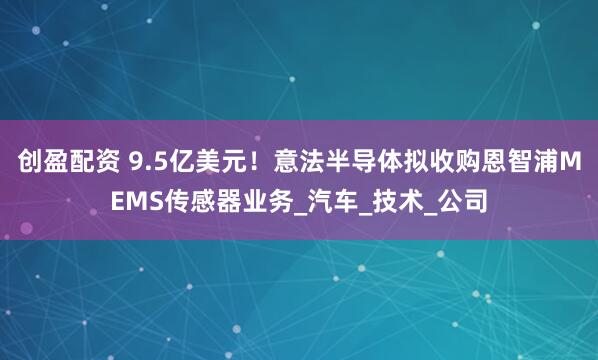 创盈配资 9.5亿美元！意法半导体拟收购恩智浦MEMS传感器业务_汽车_技术_公司