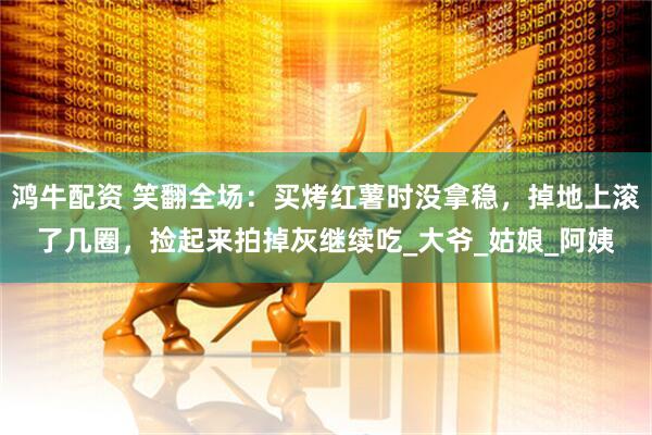 鸿牛配资 笑翻全场：买烤红薯时没拿稳，掉地上滚了几圈，捡起来拍掉灰继续吃_大爷_姑娘_阿姨