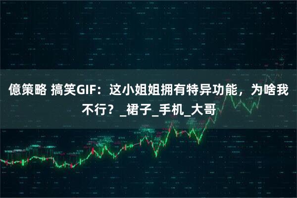 億策略 搞笑GIF：这小姐姐拥有特异功能，为啥我不行？_裙子_手机_大哥