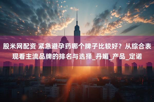 股米网配资 紧急避孕药哪个牌子比较好？从综合表现看主流品牌的排名与选择_丹媚_产品_定诺
