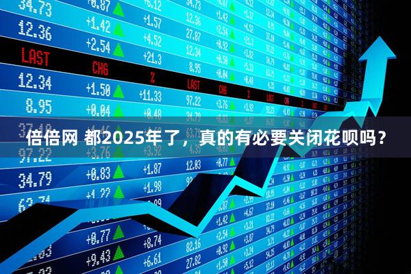 倍倍网 都2025年了,真的有必要关闭花呗吗?