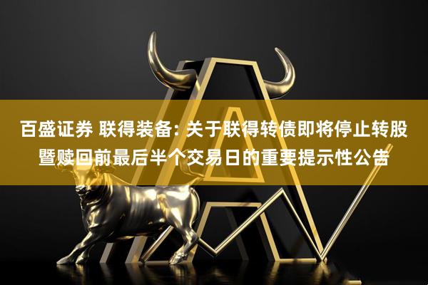 百盛证券 联得装备: 关于联得转债即将停止转股暨赎回前最后半个交易日的重要提示性公告