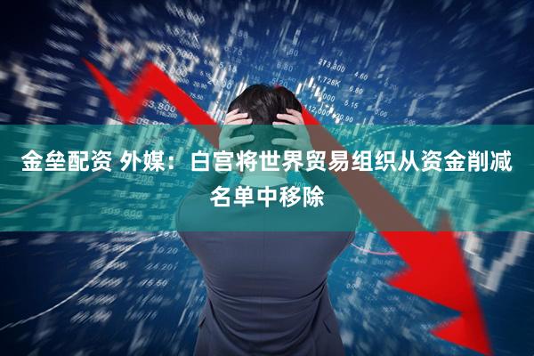 金垒配资 外媒：白宫将世界贸易组织从资金削减名单中移除