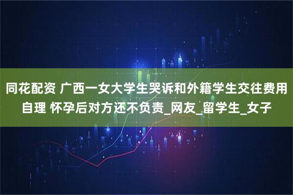 同花配资 广西一女大学生哭诉和外籍学生交往费用自理 怀孕后对方还不负责_网友_留学生_女子