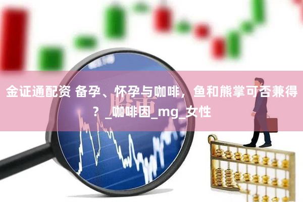 金证通配资 备孕、怀孕与咖啡,鱼和熊掌可否兼得?_咖啡因_mg_女性
