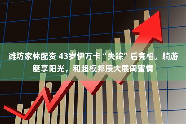 潍坊家林配资 43岁伊万卡“失踪”后亮相，躺游艇享阳光，和超模邦辰大展闺蜜情