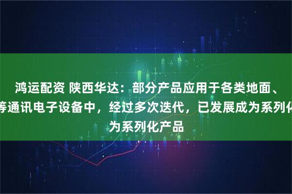 鸿运配资 陕西华达：部分产品应用于各类地面、卫星等通讯电子设备中，经过多次迭代，已发展成为系列化产品