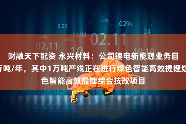 财融天下配资 永兴材料：公司锂电新能源业务目前产能为3万吨/年，其中1万吨产线正在进行绿色智能高效提锂综合技改项目