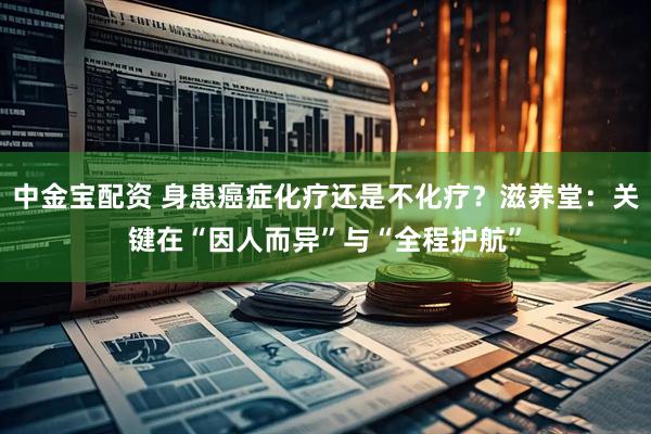 中金宝配资 身患癌症化疗还是不化疗？滋养堂：关键在“因人而异”与“全程护航”