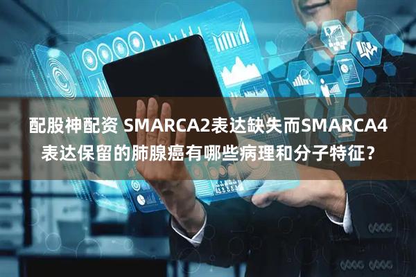 配股神配资 SMARCA2表达缺失而SMARCA4表达保留的肺腺癌有哪些病理和分子特征？