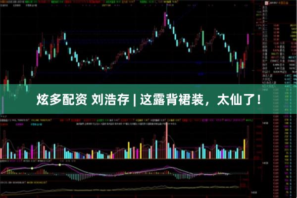 炫多配资 刘浩存 | 这露背裙装，太仙了！