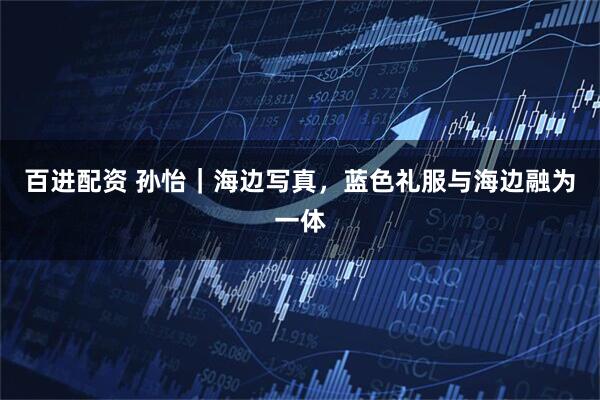 百进配资 孙怡｜海边写真，蓝色礼服与海边融为一体