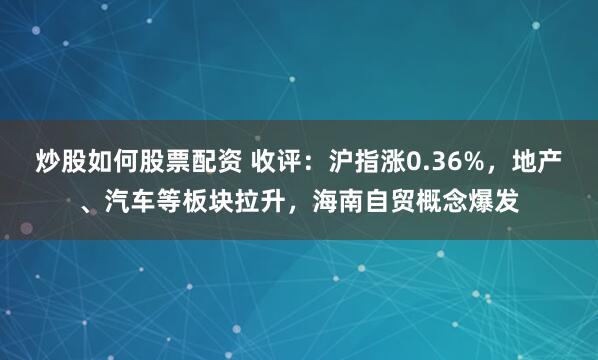 炒股如何股票配资 收评：沪指涨0.36%，地产、汽车等板块拉升，海南自贸概念爆发