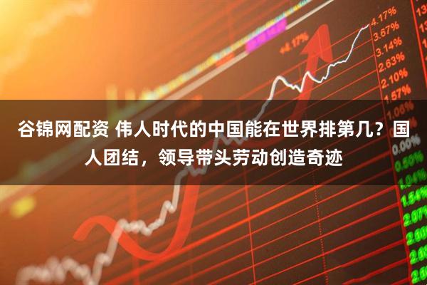 谷锦网配资 伟人时代的中国能在世界排第几？国人团结，领导带头劳动创造奇迹