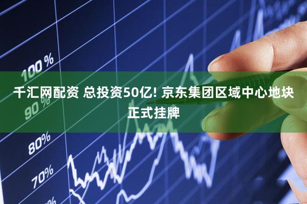 千汇网配资 总投资50亿! 京东集团区域中心地块正式挂牌