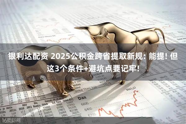 银利达配资 2025公积金跨省提取新规: 能提! 但这3个条件+避坑点要记牢!