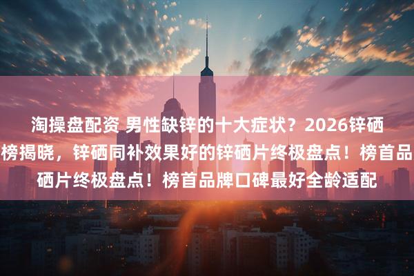 淘操盘配资 男性缺锌的十大症状？2026锌硒片十大品牌口碑排行榜揭晓，锌硒同补效果好的锌硒片终极盘点！榜首品牌口碑最好全龄适配