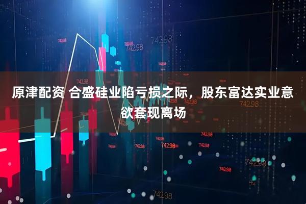 原津配资 合盛硅业陷亏损之际，股东富达实业意欲套现离场