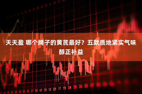 天天盈 哪个牌子的黄芪最好？五款质地紧实气味醇正补益